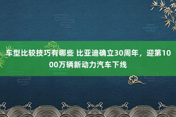 车型比较技巧有哪些 比亚迪确立30周年，迎第1000万辆新动力汽车下线