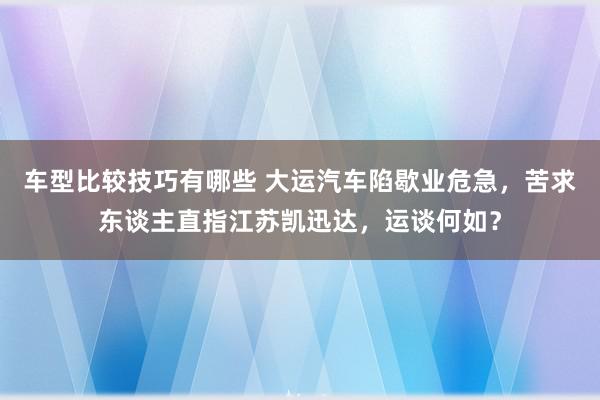 车型比较技巧有哪些 大运汽车陷歇业危急，苦求东谈主直指江苏凯迅达，运谈何如？