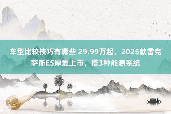 车型比较技巧有哪些 29.99万起，2025款雷克萨斯ES厚爱上市，搭3种能源系统