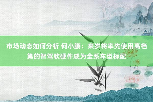 市场动态如何分析 何小鹏：来岁将率先使用高档第的智驾软硬件成为全系车型标配