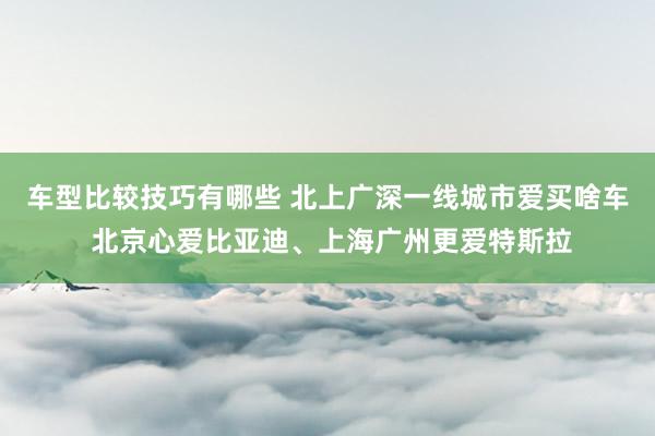 车型比较技巧有哪些 北上广深一线城市爱买啥车 北京心爱比亚迪、上海广州更爱特斯拉