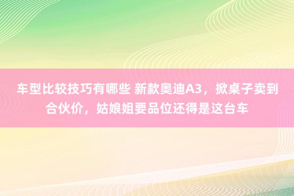 车型比较技巧有哪些 新款奥迪A3，掀桌子卖到合伙价，姑娘姐要品位还得是这台车