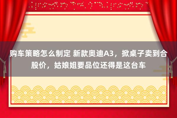 购车策略怎么制定 新款奥迪A3，掀桌子卖到合股价，姑娘姐要品位还得是这台车