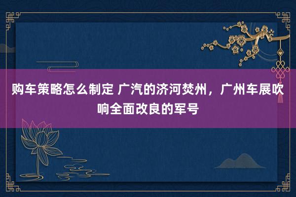 购车策略怎么制定 广汽的济河焚州，广州车展吹响全面改良的军号