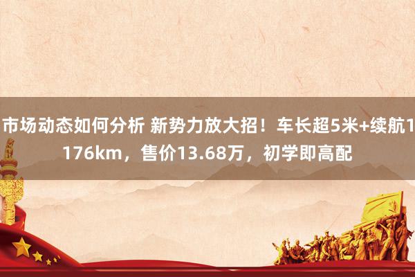 市场动态如何分析 新势力放大招！车长超5米+续航1176km，售价13.68万，初学即高配