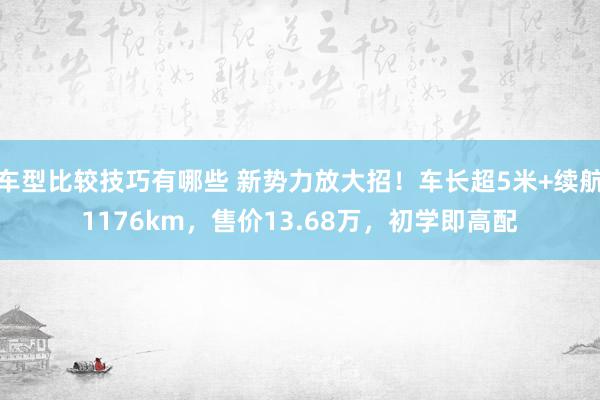 车型比较技巧有哪些 新势力放大招！车长超5米+续航1176km，售价13.68万，初学即高配