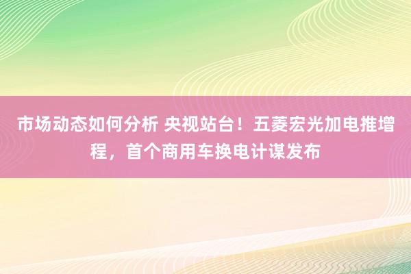 市场动态如何分析 央视站台！五菱宏光加电推增程，首个商用车换电计谋发布