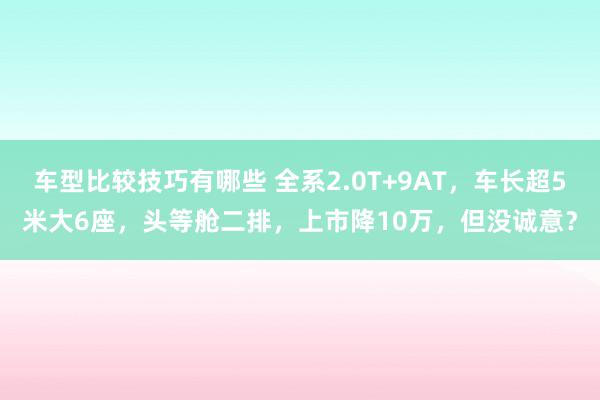 车型比较技巧有哪些 全系2.0T+9AT，车长超5米大6座，头等舱二排，上市降10万，但没诚意？