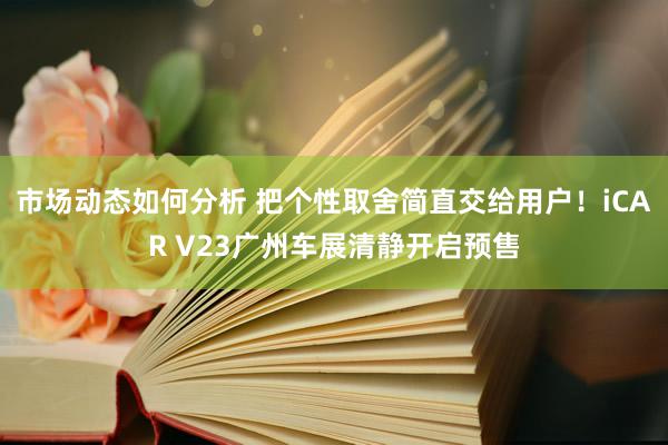 市场动态如何分析 把个性取舍简直交给用户！iCAR V23广州车展清静开启预售