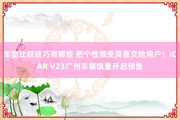 车型比较技巧有哪些 把个性领受简直交给用户！iCAR V23广州车展慎重开启预售