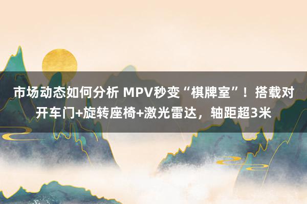 市场动态如何分析 MPV秒变“棋牌室”！搭载对开车门+旋转座椅+激光雷达，轴距超3米