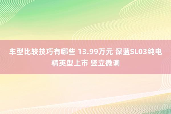 车型比较技巧有哪些 13.99万元 深蓝SL03纯电精英型上市 竖立微调