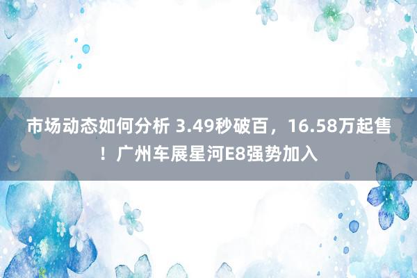 市场动态如何分析 3.49秒破百，16.58万起售！广州车展星河E8强势加入