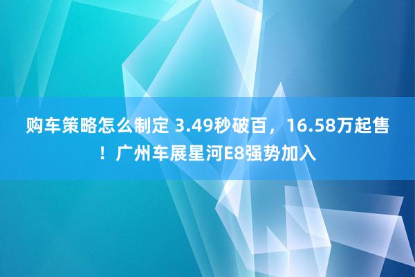 购车策略怎么制定 3.49秒破百，16.58万起售！广州车展星河E8强势加入