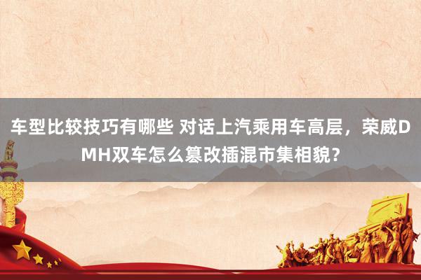 车型比较技巧有哪些 对话上汽乘用车高层，荣威DMH双车怎么篡改插混市集相貌？