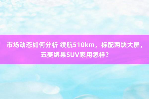 市场动态如何分析 续航510km，标配两块大屏，五菱缤果SUV家用怎样？