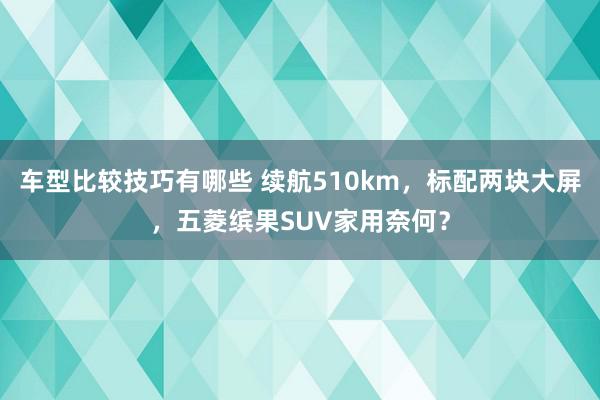 车型比较技巧有哪些 续航510km，标配两块大屏，五菱缤果SUV家用奈何？