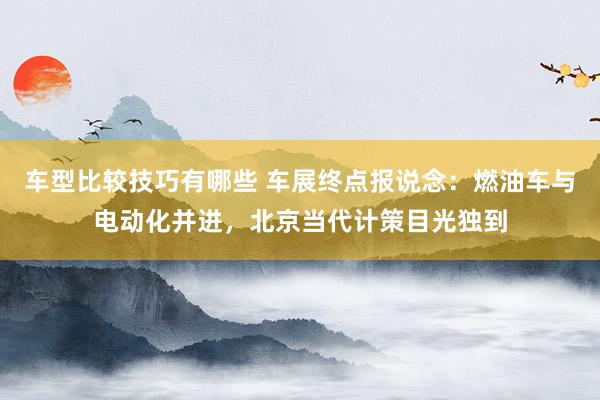 车型比较技巧有哪些 车展终点报说念：燃油车与电动化并进，北京当代计策目光独到