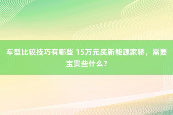 车型比较技巧有哪些 15万元买新能源家轿，需要宝贵些什么？