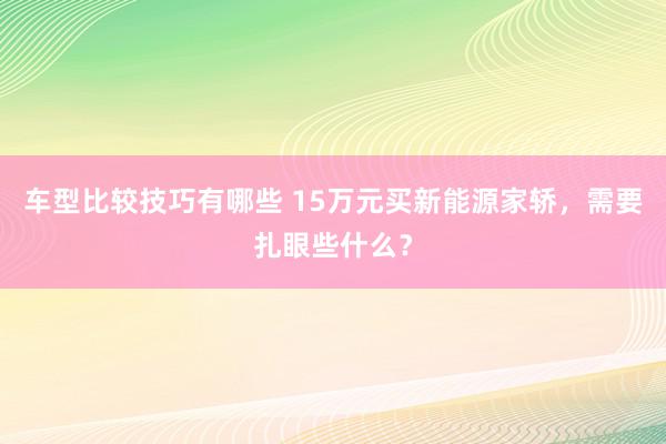 车型比较技巧有哪些 15万元买新能源家轿，需要扎眼些什么？