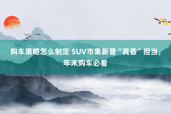 购车策略怎么制定 SUV市集新晋“真香”担当，年末购车必看