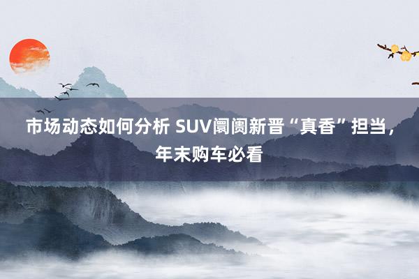 市场动态如何分析 SUV阛阓新晋“真香”担当，年末购车必看