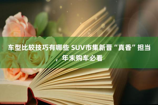 车型比较技巧有哪些 SUV市集新晋“真香”担当，年末购车必看