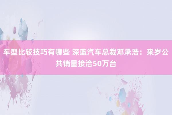 车型比较技巧有哪些 深蓝汽车总裁邓承浩：来岁公共销量接洽50万台