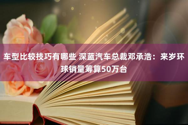 车型比较技巧有哪些 深蓝汽车总裁邓承浩：来岁环球销量筹算50万台