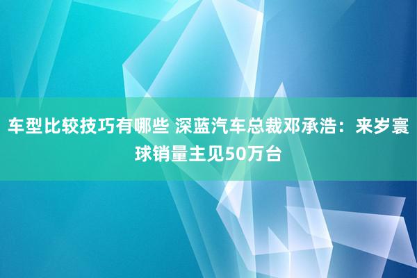 车型比较技巧有哪些 深蓝汽车总裁邓承浩：来岁寰球销量主见50万台