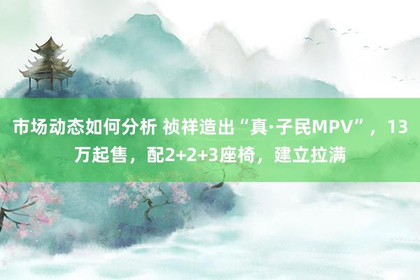 市场动态如何分析 祯祥造出“真·子民MPV”，13万起售，配2+2+3座椅，建立拉满