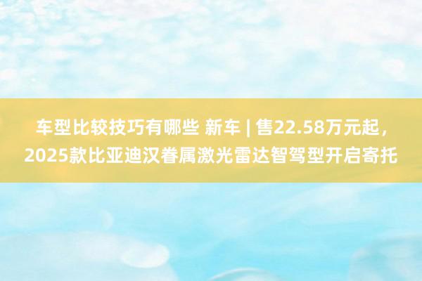 车型比较技巧有哪些 新车 | 售22.58万元起，2025款比亚迪汉眷属激光雷达智驾型开启寄托