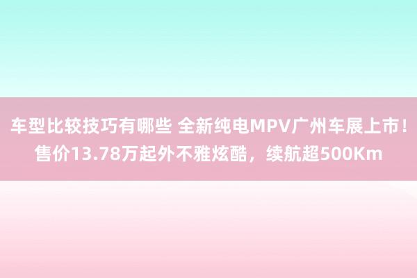 车型比较技巧有哪些 全新纯电MPV广州车展上市！售价13.78万起外不雅炫酷，续航超500Km