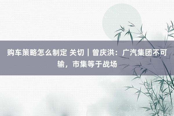 购车策略怎么制定 关切｜曾庆洪：广汽集团不可输，市集等于战场