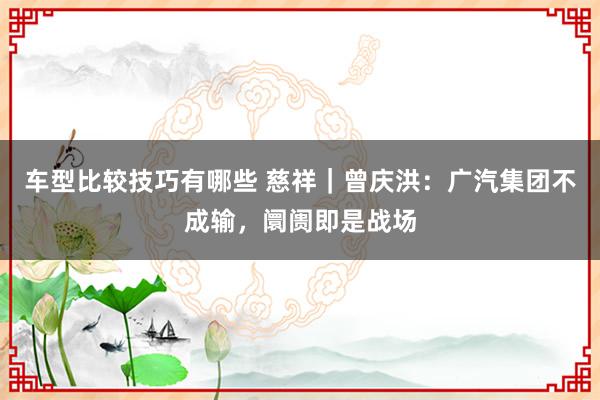 车型比较技巧有哪些 慈祥｜曾庆洪：广汽集团不成输，阛阓即是战场