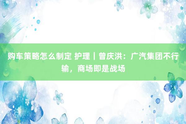 购车策略怎么制定 护理｜曾庆洪：广汽集团不行输，商场即是战场