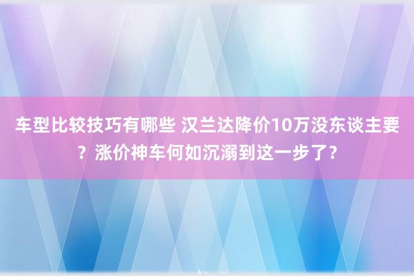 车型比较技巧有哪些 汉兰达降价10万没东谈主要？涨价神车何如沉溺到这一步了？