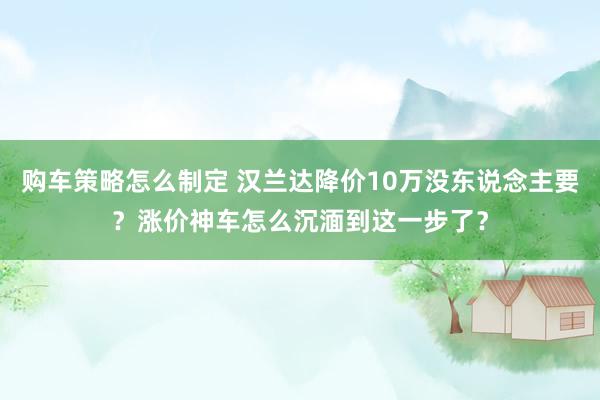 购车策略怎么制定 汉兰达降价10万没东说念主要？涨价神车怎么沉湎到这一步了？