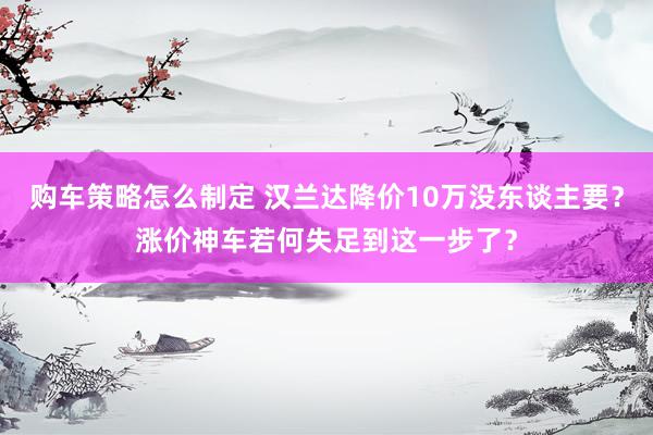 购车策略怎么制定 汉兰达降价10万没东谈主要？涨价神车若何失足到这一步了？