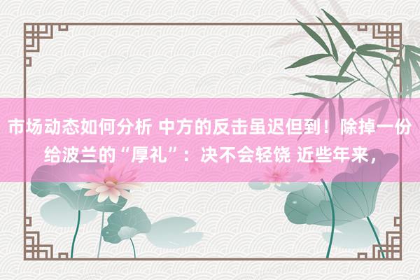 市场动态如何分析 中方的反击虽迟但到！除掉一份给波兰的“厚礼”：决不会轻饶 近些年来，