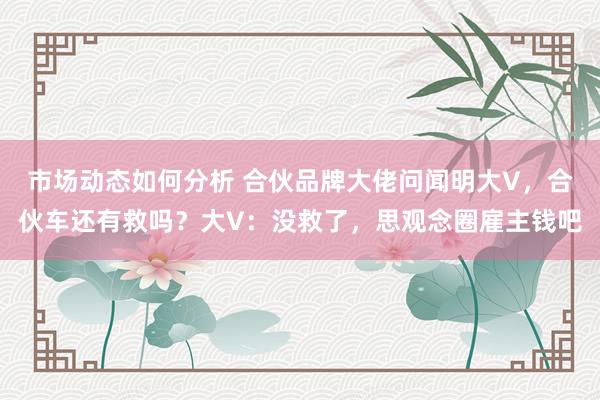 市场动态如何分析 合伙品牌大佬问闻明大V，合伙车还有救吗？大V：没救了，思观念圈雇主钱吧