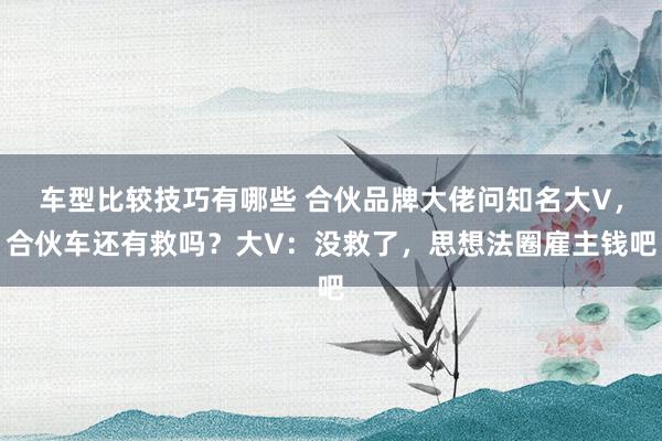 车型比较技巧有哪些 合伙品牌大佬问知名大V，合伙车还有救吗？大V：没救了，思想法圈雇主钱吧