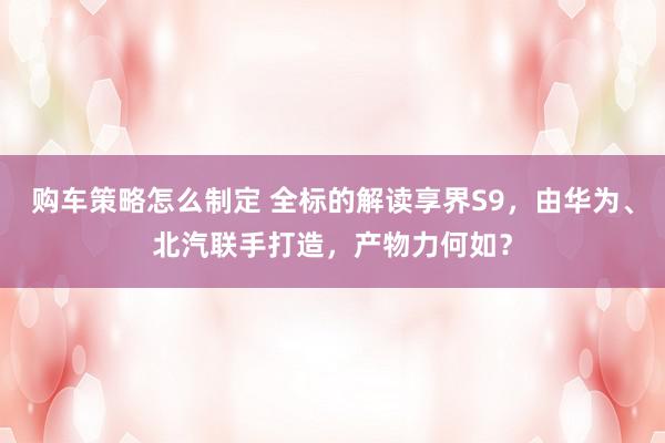 购车策略怎么制定 全标的解读享界S9，由华为、北汽联手打造，产物力何如？