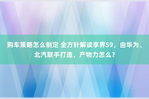 购车策略怎么制定 全方针解读享界S9，由华为、北汽联手打造，产物力怎么？