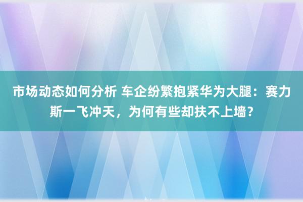 市场动态如何分析 车企纷繁抱紧华为大腿：赛力斯一飞冲天，为何有些却扶不上墙？