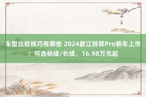 车型比较技巧有哪些 2024款江铃羿Pro轿车上市：可选标续/长续，16.98万元起