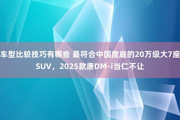 车型比较技巧有哪些 最符合中国度庭的20万级大7座SUV，2025款唐DM-i当仁不让