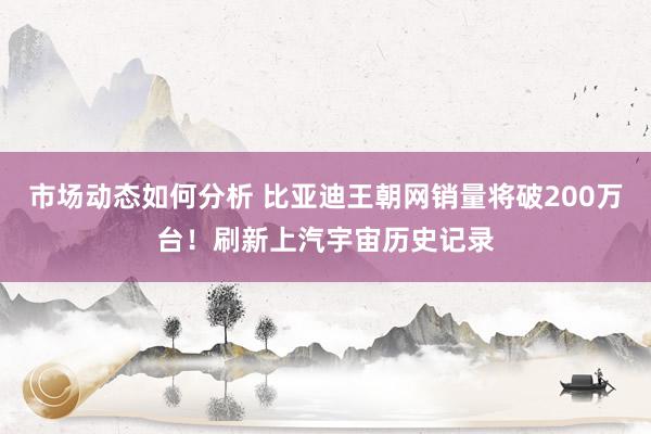 市场动态如何分析 比亚迪王朝网销量将破200万台！刷新上汽宇宙历史记录