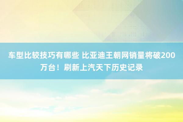 车型比较技巧有哪些 比亚迪王朝网销量将破200万台！刷新上汽天下历史记录