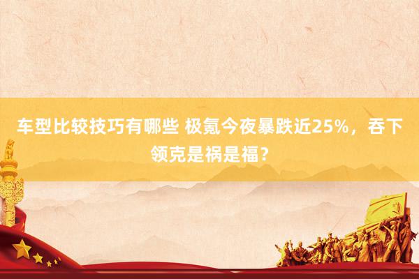 车型比较技巧有哪些 极氪今夜暴跌近25%，吞下领克是祸是福？